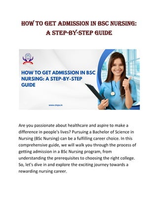 How to Get Admission in BSc Nursing:
A Step-by-Step Guide
Are you passionate about healthcare and aspire to make a
difference in people's lives? Pursuing a Bachelor of Science in
Nursing (BSc Nursing) can be a fulfilling career choice. In this
comprehensive guide, we will walk you through the process of
getting admission in a BSc Nursing program, from
understanding the prerequisites to choosing the right college.
So, let's dive in and explore the exciting journey towards a
rewarding nursing career.
 