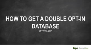 HOW TO GET A DOUBLE OPT-IN
DATABASE
25TH APRIL 2017
 