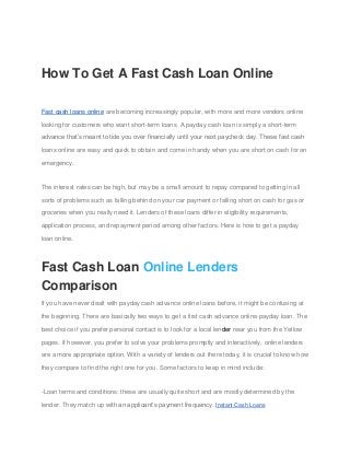 How To Get A Fast Cash Loan Online
Fast cash loans online are becoming increasingly popular, with more and more vendors online
looking for customers who want short-term loans. A payday cash loan is simply a short-term
advance that’s meant to tide you over financially until your next paycheck day. These fast cash
loans online are easy and quick to obtain and come in handy when you are short on cash for an
emergency.
The interest rates can be high, but may be a small amount to repay compared to getting in all
sorts of problems such as falling behind on your car payment or falling short on cash for gas or
groceries when you really need it. Lenders of these loans differ in eligibility requirements,
application process, and repayment period among other factors. Here is how to get a payday
loan online.
Fast Cash Loan Online Lenders
Comparison
If you have never dealt with payday cash advance online loans before, it might be confusing at
the beginning. There are basically two ways to get a first cash advance online payday loan. The
best choice if you prefer personal contact is to look for a local lender near you from the Yellow
pages. If however, you prefer to solve your problems promptly and interactively, online lenders
are a more appropriate option. With a variety of lenders out there today, it is crucial to know how
they compare to find the right one for you. Some factors to keep in mind include:
-Loan terms and conditions: these are usually quite short and are mostly determined by the
lender. They match up with an applicant’s payment frequency. Instant Cash Loans
 