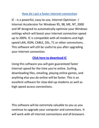 How do i get a faster internet connection
IC - is a powerful, easy-to-use, Internet Optimizer /
Internet Accelerator for Windows 95, 98, ME, NT, 2000
and XP designed to automatically optimize your Windows
settings which will boost your Internet connection speed
up to 200%. IC is compatible with all modems and high
speed LAN, ISDN, CABLE, DSL, T1 or other connections.
This software will still be useful to you after upgrading
your Internet connection.
               Click here to download IC
Using this software you will gain guaranteed faster
Internet speed for the time you're online. Surfing,
downloading files, emailing, playing online games, and
anything else you do online will be faster. This is an
excellent software for slow dial-up modems as well as
high speed access connections.




This software will be extremely valuable to you as you
continue to upgrade your computer and connections. It
will work with all internet connections and all browsers
 