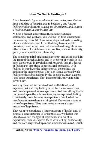 How To Get A Feeling - 1
It has been said by lettered men for centuries, and that to
have a feeling of happiness is to be happy and have a
feeling of abundance is to have an abundance, and to have
a feeling of health is to be healthy.
At first, I did not understand the meaning of such
statements, and perhaps, you will not, at first, understand
the meaning. Now I do have some degree of understanding
of such statements, and I find that they have scientific
premises, based upon laws that are real and tangible as any
other science of which we are so familiar, such as electricity,
gravity, mathematics and chemistry.
The conscious mind originates a concept and expresses it in
the form of thoughts, ideas and in the form of words. It has
been discovered, in psychological research, that the degree
of feeling put into these concepts, and expressed, with
feeling, in words, to the subconscious, determines the
action in the subconscious. That any idea, expressed with
feeling to the subconscious by the conscious, must express
itself as an experience. That is a scientific, proven fact in
psychology.
Yes, any idea that is conceived and well defined, and
expressed with strong feeling, is felt by the subconscious,
and must expressed as an experience. And everything that is
impressed upon the subconscious, by an expressed feeling
consciously, must become an experience. Well, what do
people want more than anything else? They want a certain
type of experience. They want to experience a larger
measure of happiness.
They want to experience a larger measure of health and, of
course, a large measure of prosperity. So, we design our
ideas to contain the type of experiences we want to
experience, then we express them with feeling, consciously,
and they are impressed upon the subconscious mind, which
Listen Now: http://livesensical.com/go/16ctf/
 