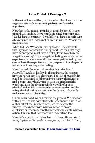 How To Get A Feeling - 2
is the soil of life, and then, in time, when they have had time
to gestate and to become an experience, we have the
experience.
Now that is the general premise that can be pooled in each
of our lives, but how do we get this feeling? Someone says,
"Well, I have the concept, I would like to have a certain type
of experience, but it does not happen in my life. What is the
missing link?
What do I lack? What am I failing to do?" The answer to
that is you do not have the feeling for it. We must not only
have a concept we must have a feeling for it. Now how do
we get this feeling? If we can get the feeling, we can have the
experience, no more second if we cannot get the feeling, we
cannot have the experience, so the purpose of this chapter is
to talk about how to get the feeling.
Now, I would like to introduce what I call the law of
reversibility, which is a law in this universe, the same as
any other great law, like electricity. The law of reversibility
could be illustrated as follows: if you start with a dynamo
and a crank on a wheel, you can turn the crank and the
wheel and turn the dynamo which we will refer to as
physical action. We can start with physical action, and by
using physical action, we can turn the dynamo physically
and we can create electricity.
On the other hand, we can reverse the process. We can start
with electricity, and with electricity, we can turn a wheel or
a physical action. In other words, we can reverse the
process, we can start with physical action to create
electricity or we can start with electricity and create physical
action. I'm sure that everybody can understand that.
Now, let's apply it in a higher level of values. We can start
with physical action and create a feeling and then in turn,
Report excerpted from If You Can Count to Four
 
