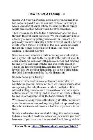 How To Get A Feeling - 3
feeling will create a physical action. Show me a man that
has no feeling and if we can ask him to do certain things,
which would be physical action, the doing of these things
would create action which would be physical action.
Then we can cause him to feel a certain way after he goes
through these physical exercises. We can create any kind of
a feeling we want by getting him to assume this activity
physically. To have him play a certain role physically, he will
create within himself a feeling of that role. When he starts
the action, he has no feeling for it at all. It is merely an
exercise, a physical exercise.
Show me a man who has a certain feeling for a role and he
will play the role and do the things that the role calls for. In
other words, we can start with physical action and creating
feeling, or we can start with feeling and create an action.
That is the law of reversibility, and this law works on every
level of life. On the first dimension, the second dimension,
the third dimension and the fourth dimension.
So, how do we get a feeling?
No matter how cold we may feel toward some idea, we
identify the physical action in which we would exercise if we
were playing the role, then we decide to do that, at first
without feeling, then we do it over and over and over again
until we create the feeling, and as soon as we create a strong
feeling we are appropriating the basic essence of life.
We can consciously express this feeling; it will be impressed
upon the subconscious and anything that is impressed upon
the subconscious must become a habitual experience in our
lives.
So, while education is a wonderful thing, it is not necessary
to have a so-called academic education, perchance you don't
have one. If you have one it is wonderful and I congratulate
Listen Now: http://livesensical.com/go/16ctf/
 