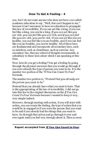 How To Get A Feeling - 4
you, but I do not want anyone who does not have a so-called
academic education to say, "Well, this can't happen to me,"
because it isn't necessary to have an education to propagate
this law of reversibility. If you can act like a king, if you can
feel like a king, you can be a king. If you can act like you
are rich, you can feel like you are rich, and if you can feel
like you are rich, you can be rich. If you can act like you are
healthy, you can feel like you are healthy, and if you can feel
like you are healthy, you can be healthy. All of these laws
are fundamental and incorporate all secondary laws, such
as nutrition, such as cleanliness, such as exercise. Any
secondary law, that any school of thought recommends, is
subsidiary to these laws about which I am speaking at this
time.
Now, how do you get a feeling? You get a feeling by going
through the physical exercises that you would go through if
you were already the type of person you want to be. It is the
number two portion of the "If You Can Count To Four"
Formula.
The number two portion is, "Pretend that you already are
the person you want to be.”
Pretend that you already have what you want to have. That
is the appropriating of the law of reversibility. I did not go
into this law in the original discussion on the If You Can
Count To Four Formula because I wanted to keep it very,
very simple indeed.
However, through starting with action, if you will start with
action, you can create the feeling, the type of action that you
would be in engaged in if you were the person that you want
to be and if you already had the things that you want to
have. Go through that action and go through it over and
over again until you feel very strongly about it, Then as soon
Report excerpted from If You Can Count to Four
 