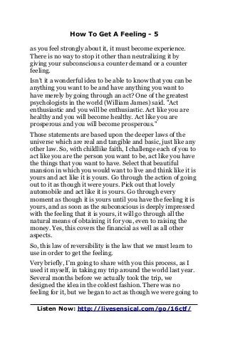 How To Get A Feeling - 5
as you feel strongly about it, it must become experience.
There is no way to stop it other than neutralizing it by
giving your subconscious a counter demand or a counter
feeling.
Isn't it a wonderful idea to be able to know that you can be
anything you want to be and have anything you want to
have merely by going through an act? One of the greatest
psychologists in the world (William James) said. "Act
enthusiastic and you will be enthusiastic. Act like you are
healthy and you will become healthy. Act like you are
prosperous and you will become prosperous."
Those statements are based upon the deeper laws of the
universe which are real and tangible and basic, just like any
other law. So, with childlike faith, I challenge each of you to
act like you are the person you want to be, act like you have
the things that you want to have. Select that beautiful
mansion in which you would want to live and think like it is
yours and act like it is yours. Go through the action of going
out to it as though it were yours. Pick out that lovely
automobile and act like it is yours. Go through every
moment as though it is yours until you have the feeling it is
yours, and as soon as the subconscious is deeply impressed
with the feeling that it is yours, it will go through all the
natural means of obtaining it for you, even to raising the
money. Yes, this covers the financial as well as all other
aspects.
So, this law of reversibility is the law that we must learn to
use in order to get the feeling.
Very briefly, I'm going to share with you this process, as I
used it myself, in taking my trip around the world last year.
Several months before we actually took the trip, we
designed the idea in the coldest fashion. There was no
feeling for it, but we began to act as though we were going to
Listen Now: http://livesensical.com/go/16ctf/
 