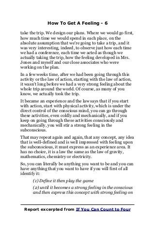 How To Get A Feeling - 6
take the trip. We design our plans. Where we would go first,
how much time we would spend in each place, on the
absolute assumption that we're going to take a trip, and it
was very interesting, indeed, to observe just how each time
we had a conference, each time we acted as though we
actually taking the trip, how the feeling developed in Mrs.
Jones and myself and our close associates who were
working on the plan.
In a few weeks time, after we had been going through this
activity or the law of action, starting with the law of action,
it wasn't long before we had a very strong feeling about the
whole trip around the world. Of course, as many of you
know, we actually took the trip.
It became an experience and the law says that if you start
with action, start with physical activity, which is under the
direct control of the conscious mind, you can go through
these activities, even coldly and mechanically, and if you
keep on going through these activities consciously and
mechanically, you will stir a strong feeling in the
subconscious.
That may repeat again and again, that any concept, any idea
that is well-defined and is well impressed with feeling upon
the subconscious, it must express as an experience area. It
has no choice, it is a law the same as the law of gravity,
mathematics, chemistry or electricity.
So, you can literally be anything you want to be and you can
have anything that you want to have if you will first of all
identify it:
(1) Define it then play the game
(2) until it becomes a strong feeling in the conscious
and then express this concept with strong feeling on
Report excerpted from If You Can Count to Four
 