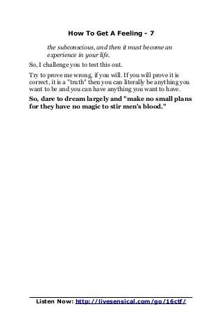 How To Get A Feeling - 7
the subconscious, and then it must become an
experience in your life.
So, I challenge you to test this out.
Try to prove me wrong, if you will. If you will prove it is
correct, it is a "truth" then you can literally be anything you
want to be and you can have anything you want to have.
So, dare to dream largely and "make no small plans
for they have no magic to stir men's blood."
Listen Now: http://livesensical.com/go/16ctf/
 