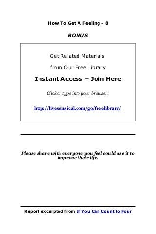 How To Get A Feeling - 8
BONUS
Get Related Materials
from Our Free Library
Instant Access – Join Here
Click or type into your browser:
http://livesensical.com/go/freelibrary/
Please share with everyone you feel could use it to
improve their life.
Report excerpted from If You Can Count to Four
 