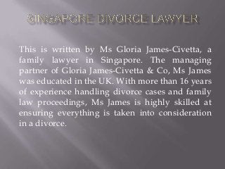 This is written by Ms Gloria James-Civetta, a
family lawyer in Singapore. The managing
partner of Gloria James-Civetta & Co, Ms James
was educated in the UK. With more than 16 years
of experience handling divorce cases and family
law proceedings, Ms James is highly skilled at
ensuring everything is taken into consideration
in a divorce.
 