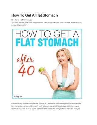 How To Get A Flat Stomach
How To Get A Flat Stomach
Trimming and securing your belly demands the mixture of equally muscular tone and a reduced
excess fat proportion.
Consequently, your workout plan will include fat- abdominal conditioning sessions and calories
burning cardio exercises. How much body fat you’re transporting just depends on how many
workouts you have to do to obtain a smooth belly. While not everybody will have the ability to
 