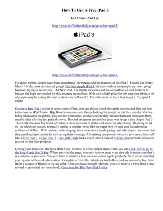 How To Get A Free iPad 3
                                             Get A Free iPad 3 @

                              http://www.stuffforfreedaily.com/get-a-free-ipad-3/




                              http://www.stuffforfreedaily.com/get-a-free-ipad-3/

For quite awhile, people have been speculating the release and the features of the iPad 3 Finally On Friday
March 16, the most anticipated gadget The New Apple iPad 3 hit store shelves and people are now going
bananas trying to secure one. The New iPad 3 is totally awesome and has a boatload of cool features to
backup the hype surrounded by this amazing technology. With such a high price for this amazing tablet, a lot
of people may be asking themselves how can I afford it.? The solution is to learn how to get a free ipad 3
online

Getting a free iPad 3 online is quite simple .First, you can always check the apple website and find out how
to become an iPad 3 tester. Big Brand companies are always looking for people to test their products before
being released to the public. You can test companies products before they release them and then keep them
usually after after the test period is over.. Reward programs are another great way to get a free Apple iPad 3.
This works because big brand advertisers have millions of dollars set aside for advertising . Running an ad
on on television station normally during a popular event like the super bowl would cost the advertiser
millions of dollars. With online media surging, television views are dropping and advertisers are aware that
they need multiple outlets for delivering their message. Advertising companies normally give away free stuff
like a Free iPad 3, a Free iPad 2 , Free Gift Cards and a ton of other kinds of freebies to potential consumers
just for trying their products

Getting your hands on The New iPad 3 can be done in a few simple steps/ First, you can click here to go to
the Free Apple iPad 3 Site. When you visit the page, you may have to enter your zip code to make sure that it
is available in your area, You will have to answer a few questions about apple products. Next, make sure that
you register with valid information . Complete a free offer, which are trial offers ,and are normally free. Next,
Refer a couple of friends to try the offer. After you have enough referrals, you will receive a Free iPad 3.One
reward is permitted per household, Click here for The New iPad 3 offer
 