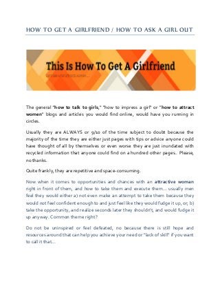 HOW TO GET A GIRLFRIEND / HOW TO ASK A GIRL OUT 
The general "how to talk to girls," "how to impress a girl" or "how to attract women" blogs and articles you would find online, would have you running in circles. 
Usually they are ALWAYS or 9/10 of the time subject to doubt because the majority of the time they are either just pages with tips or advice anyone could have thought of all by themselves or even worse they are just inundated with recycled information that anyone could find on a hundred other pages.. Please, no thanks. 
Quite frankly, they are repetitive and space-consuming. 
Now when it comes to opportunities and chances with an attractive woman right in front of them, and how to take them and execute them... usually men feel they would either a) not even make an attempt to take them because they would not feel confident enough to and just feel like they would fudge it up, or; b) take the opportunity, and realize seconds later they shouldn't, and would fudge it up anyway. Common theme right? 
Do not be uninspired or feel defeated, no because there is still hope and resources around that can help you achieve your need or "lack of skill" if you want to call it that...  
