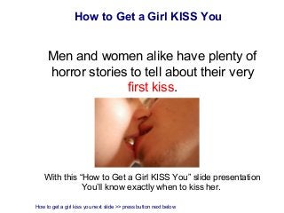 How to Get a Girl KISS You


     Men and women alike have plenty of
     horror stories to tell about their very
                   first kiss.




    With this “How to Get a Girl KISS You” slide presentation
               You’ll know exactly when to kiss her.

How to get a girl kiss you next slide >> press button next below
 