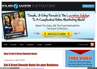 HOME      WELCOME         VISION       LEADERSHIP           SYSTEM            GET MONEY   Subscribe to RSS




    How To Get A Great Domain Name

    by americano | on April 18, 2012



    Get A Great Domain Name for your Business
open in browser PRO version    Are you a developer? Try out the HTML to PDF API                              pdfcrowd.com
 