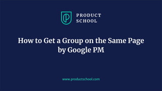 www.productschool.com
How to Get a Group on the Same Page
by Google PM
 