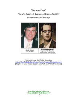 “Income Plus”

    “How To Receive A Guaranteed Income For Life”

                Teleconference Call Transcript




                                   Brent Beaumaster
              Mark Huber
                                   Regional VP Manulife
              CFP, Author
                                 Investments, Vancouver




             Teleconference Call Audio Recording
http://HowToBeSetForLife.com/audio/IncomePlusAudio.mp3
(To play in your media player, just “left click” the link above)




                 http://HowToBeSetForLife.com
               © Copyright 2010 Mark Huber, CFP
                                -1-
 