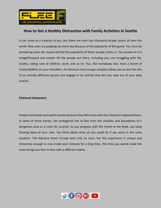 How to Get a Healthy Distraction with Family Activities in Seattle
It can come as a surprise to you, but there are over two thousand escape rooms all over the
world. New ones are popping up every day because of the popularity of this game. You must be
wondering what the reason behind the popularity of these escape rooms is. The answer to it is
straightforward and simple. All the people out there, including you, are struggling with life,
studies, taking care of children, work, and so on. You, like everybody else, have a bunch of
responsibilities on your shoulders. An Advance room escape situation allows you to don the skin
of an entirely different person and engage in an activity that lets you step out of your daily
routine.
Fictional characters
People read books and watch movies because they fall in love with the characters depicted there.
In some of those stories, the protagonist has to flee from the shackles and boundaries of a
dangerous area or a room for survival. As you progress with the movie or the book, you keep
framing ideas of your own. You think about what all you could do if you were in the same
situation. The Advance Room Escape lasts only an hour, but the experience is unique and
immersive enough to stay inside your memory for a long time. The time you spend inside the
room brings you face to face with a different reality.
 