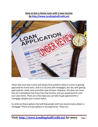 How to Get a Home Loan with a Low Income
                 By http://www.LendingAndCredit.net




                  Figure 1: Get a Home Loan Even If You Have Low Income


Those who have low income will always face problems when it comes to getting
approved for home loans. And it is not only with mortgages, but also with getting
approved for credit cards and other type of loans. However, this does not mean
that all is completely lost if you have low income, and you would want to own
your own home. There are a few steps you can take to get approved for a
mortgage, despite your income status.

So what are these options that will help people with low income status obtain a
mortgage? There are two options in my experience. These are:



Visit: http://www.LendingAndCredit.net for more                             Page 1
 