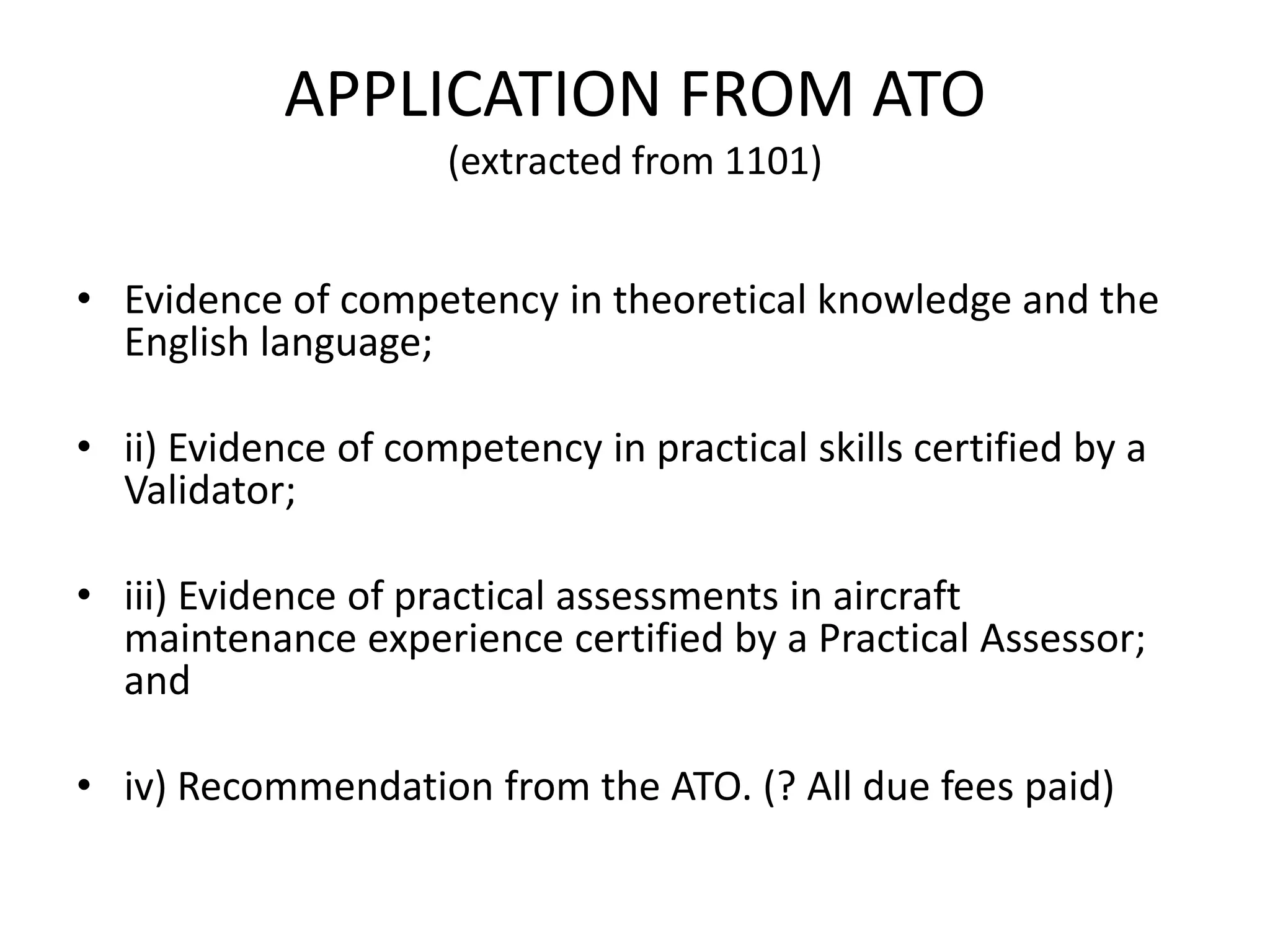 APPLICATION FROM ATO
                     (extracted from 1101)


• Evidence of competency in theoretical knowledge and the
  English language;

• ii) Evidence of competency in practical skills certified by a
  Validator;

• iii) Evidence of practical assessments in aircraft
  maintenance experience certified by a Practical Assessor;
  and

• iv) Recommendation from the ATO. (? All due fees paid)
 