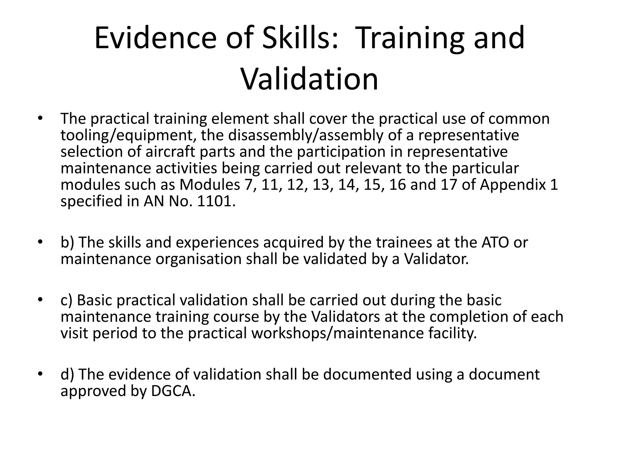 Evidence of Skills: Training and
                  Validation
• The practical training element shall cover the practical use of common
  tooling/equipment, the disassembly/assembly of a representative
  selection of aircraft parts and the participation in representative
  maintenance activities being carried out relevant to the particular
  modules such as Modules 7, 11, 12, 13, 14, 15, 16 and 17 of Appendix 1
  specified in AN No. 1101.

• b) The skills and experiences acquired by the trainees at the ATO or
  maintenance organisation shall be validated by a Validator.

• c) Basic practical validation shall be carried out during the basic
  maintenance training course by the Validators at the completion of each
  visit period to the practical workshops/maintenance facility.

• d) The evidence of validation shall be documented using a document
  approved by DGCA.
 