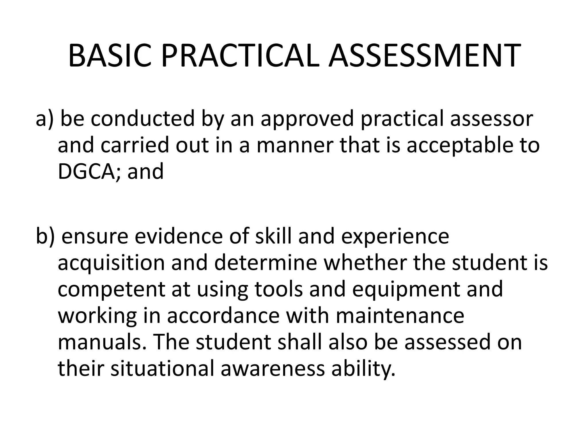 BASIC PRACTICAL ASSESSMENT
a) be conducted by an approved practical assessor
   and carried out in a manner that is acceptable to
   DGCA; and

b) ensure evidence of skill and experience
  acquisition and determine whether the student is
  competent at using tools and equipment and
  working in accordance with maintenance
  manuals. The student shall also be assessed on
  their situational awareness ability.
 