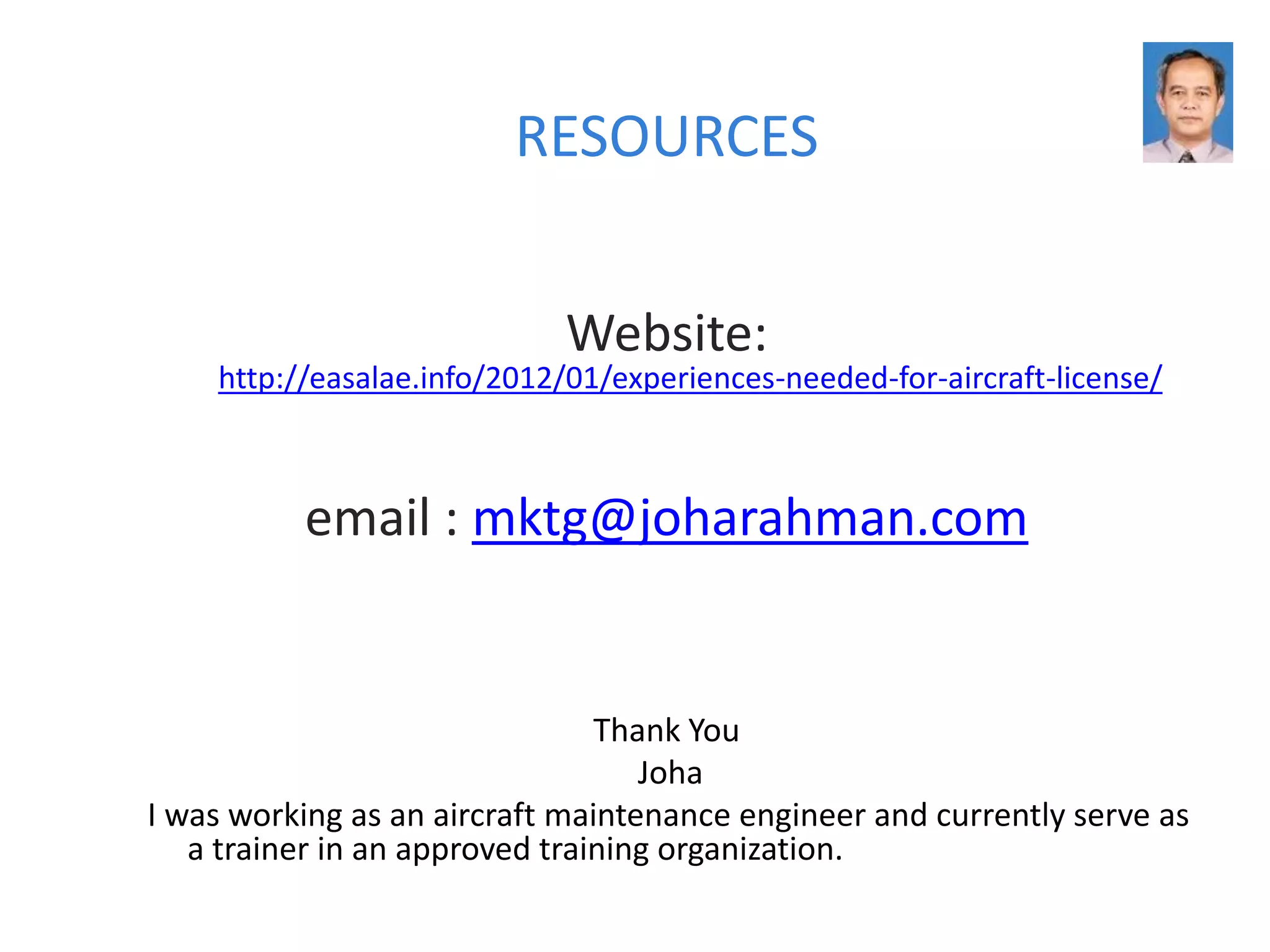 RESOURCES


                             Website:
    http://easalae.info/2012/01/experiences-needed-for-aircraft-license/



          email : mktg@joharahman.com


                                Thank You
                                   Joha
I was working as an aircraft maintenance engineer and currently serve as
   a trainer in an approved training organization.
 