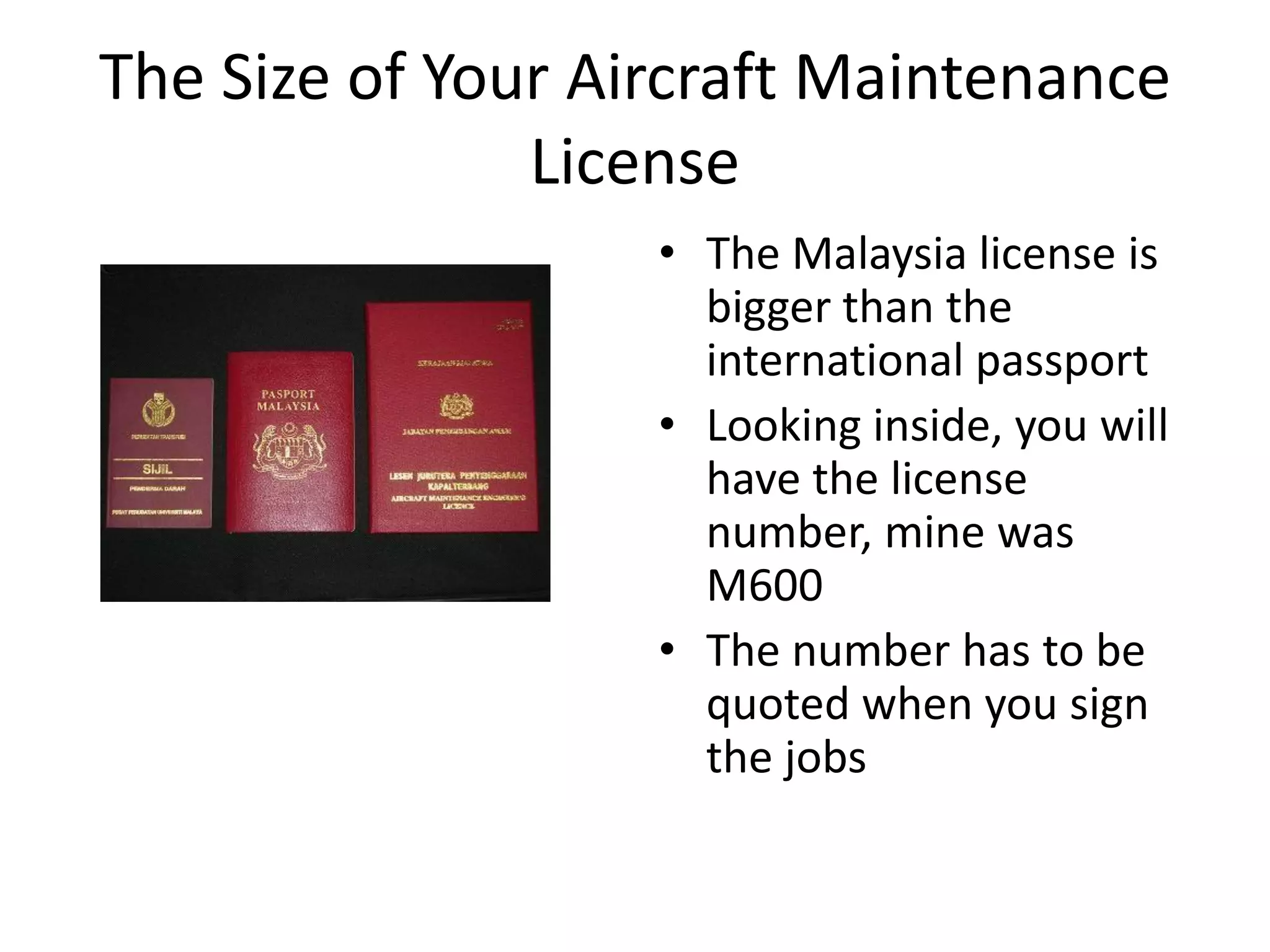 The Size of Your Aircraft Maintenance
               License
                   • The Malaysia license is
                     bigger than the
                     international passport
                   • Looking inside, you will
                     have the license
                     number, mine was
                     M600
                   • The number has to be
                     quoted when you sign
                     the jobs
 