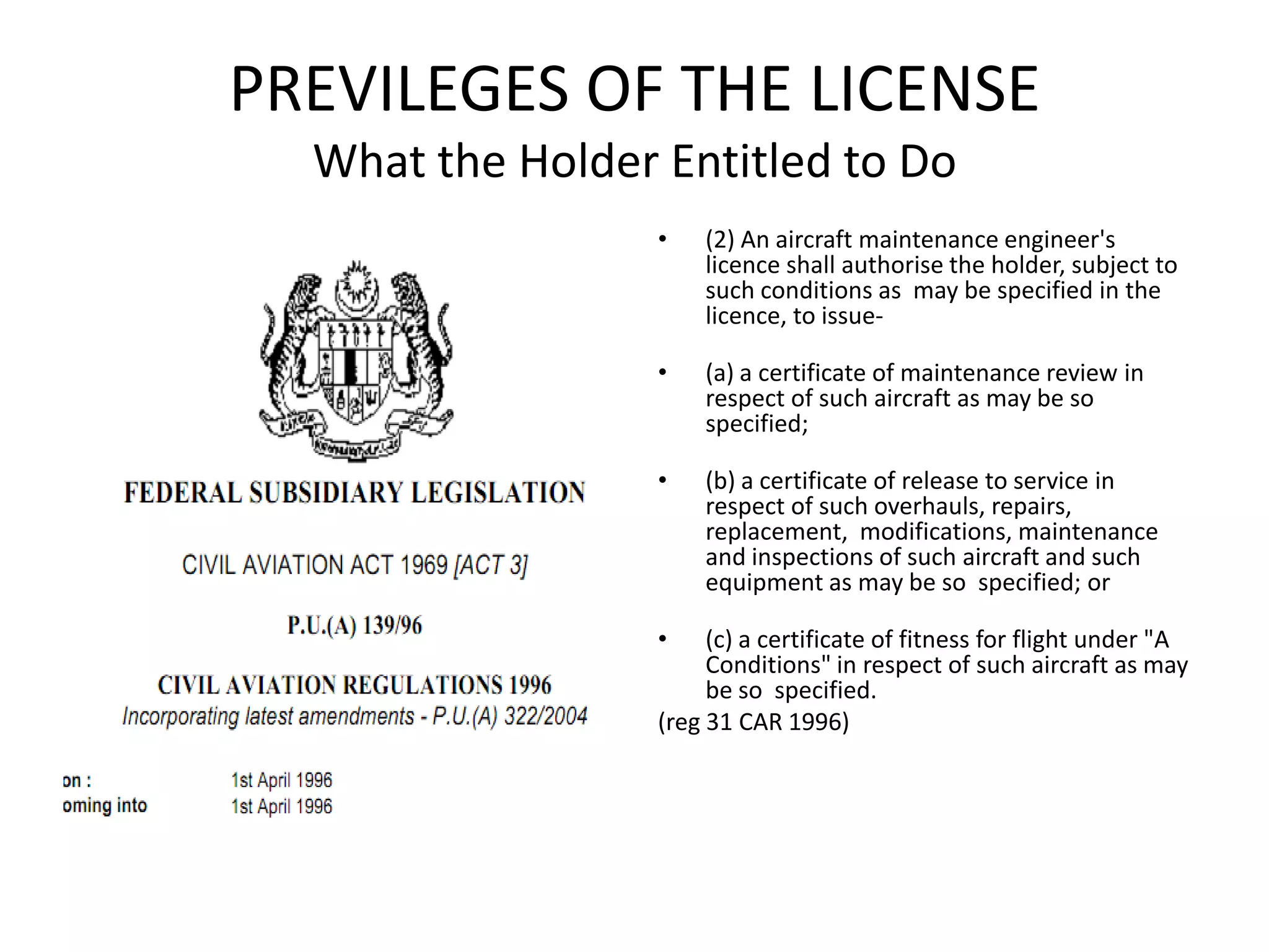 PREVILEGES OF THE LICENSE
  What the Holder Entitled to Do
                  •   (2) An aircraft maintenance engineer's
                      licence shall authorise the holder, subject to
                      such conditions as may be specified in the
                      licence, to issue-

                  •   (a) a certificate of maintenance review in
                      respect of such aircraft as may be so
                      specified;

                  •   (b) a certificate of release to service in
                      respect of such overhauls, repairs,
                      replacement, modifications, maintenance
                      and inspections of such aircraft and such
                      equipment as may be so specified; or

                  •    (c) a certificate of fitness for flight under "A
                       Conditions" in respect of such aircraft as may
                       be so specified.
                  (reg 31 CAR 1996)
 