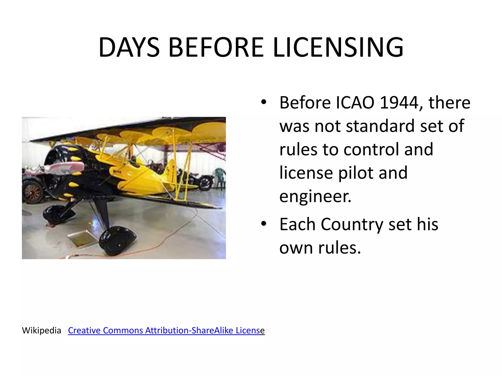 DAYS BEFORE LICENSING
                                                       • Before ICAO 1944, there
                                                         was not standard set of
                                                         rules to control and
                                                         license pilot and
                                                         engineer.
                                                       • Each Country set his
                                                         own rules.



Wikipedia Creative Commons Attribution-ShareAlike License
 