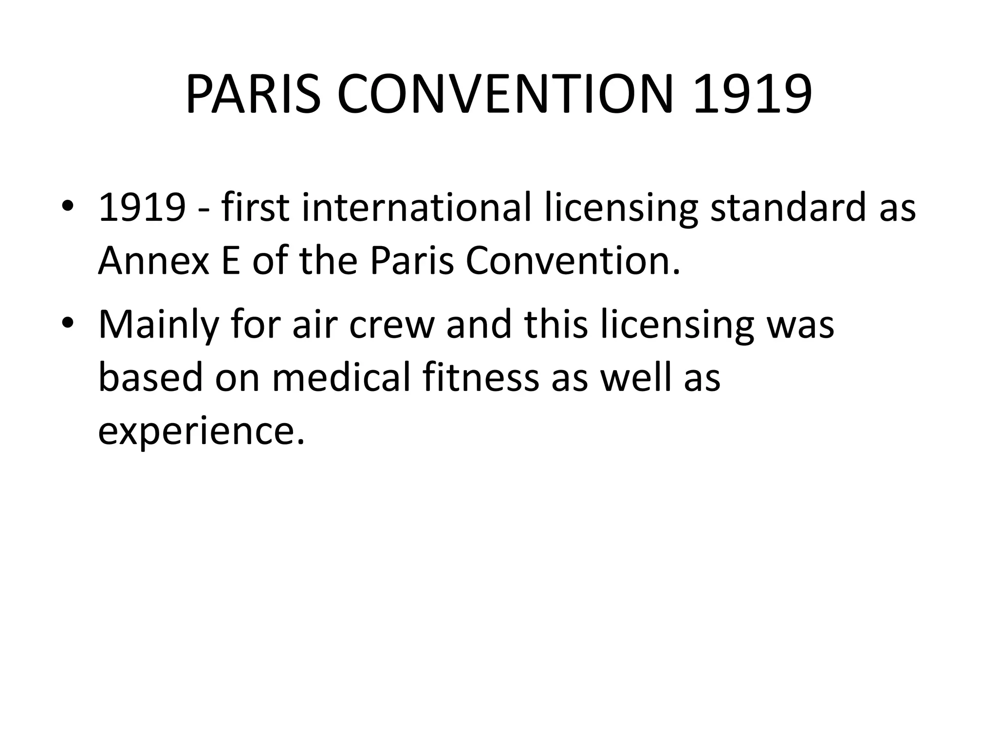 PARIS CONVENTION 1919
• 1919 - first international licensing standard as
  Annex E of the Paris Convention.
• Mainly for air crew and this licensing was
  based on medical fitness as well as
  experience.
 