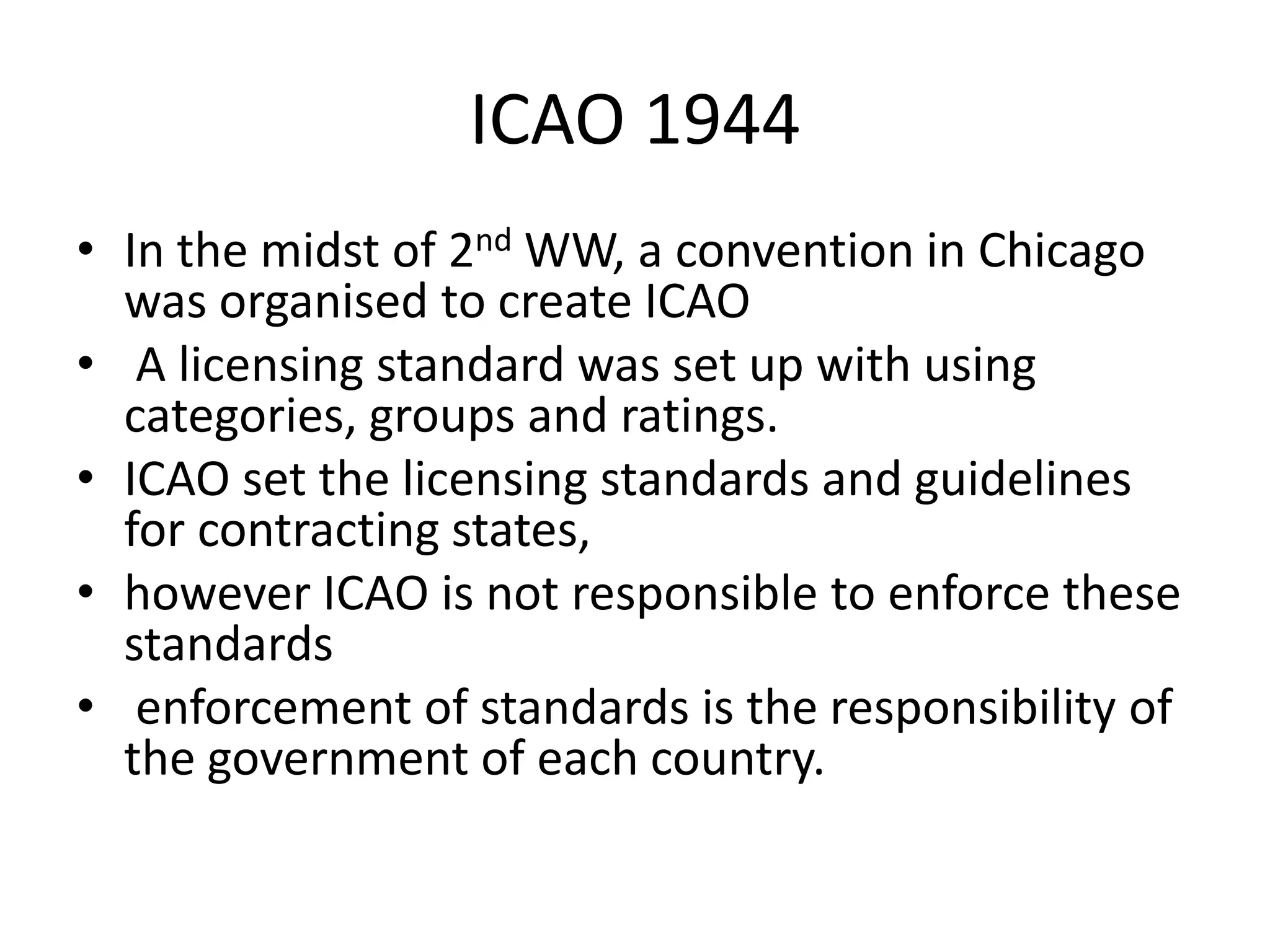 ICAO 1944
• In the midst of 2nd WW, a convention in Chicago
  was organised to create ICAO
• A licensing standard was set up with using
  categories, groups and ratings.
• ICAO set the licensing standards and guidelines
  for contracting states,
• however ICAO is not responsible to enforce these
  standards
• enforcement of standards is the responsibility of
  the government of each country.
 