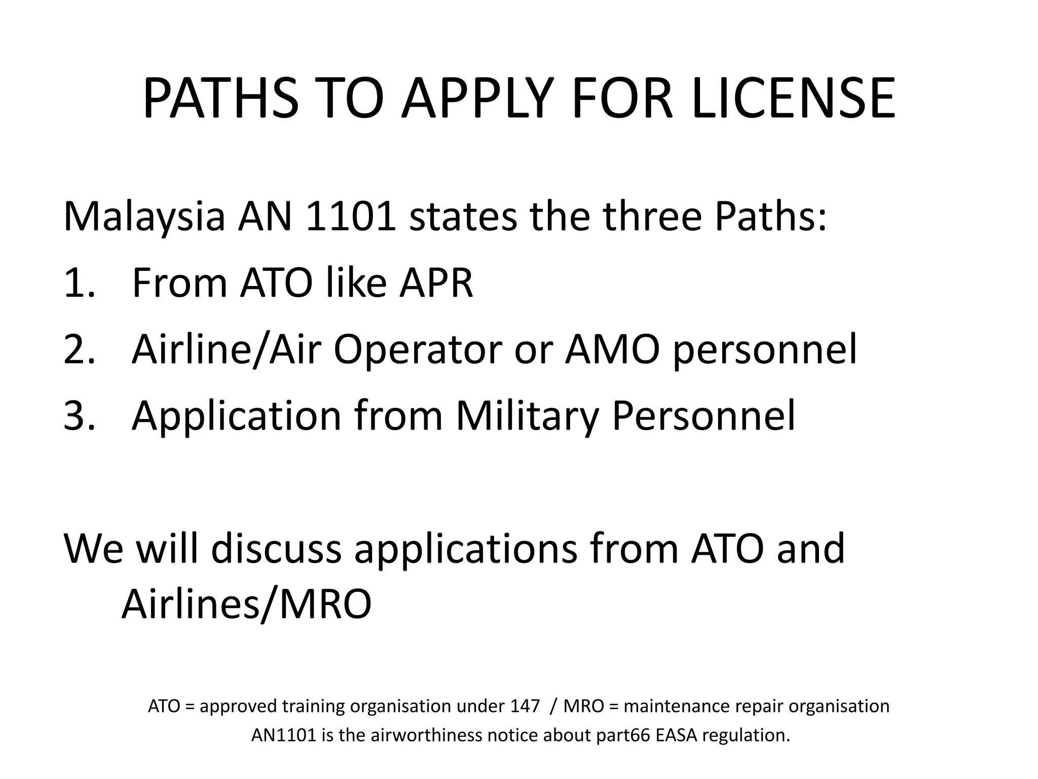 PATHS TO APPLY FOR LICENSE
Malaysia AN 1101 states the three Paths:
1. From ATO like APR
2. Airline/Air Operator or AMO personnel
3. Application from Military Personnel

We will discuss applications from ATO and
  Airlines/MRO

    ATO = approved training organisation under 147 / MRO = maintenance repair organisation
               AN1101 is the airworthiness notice about part66 EASA regulation.
 