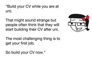 “Build your CV while you are at
uni;
That might sound strange but
people often think that they will
start building their CV after uni.
The most challenging thing is to
get your first job.
So build your CV now.”
 