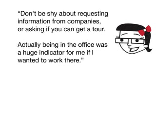 “Don't be shy about requesting
information from companies,
or asking if you can get a tour.
Actually being in the office was
a huge indicator for me if I
wanted to work there.”
 