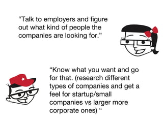 “Talk to employers and figure
out what kind of people the
companies are looking for.”
“Know what you want and go
for that. (research different
types of companies and get a
feel for startup/small
companies vs larger more
corporate ones) “
 