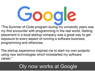 Oly now works at Google
“The Summer of Code program during my university years was
my first encounter with programming in the real world. Getting
placement in a local startup company was a great way to get
exposure to every aspect of running a software business,
programming and otherwise.
The startup experience inspired me to start my own projects
using new technologies which kickstarted my software
career.”
 