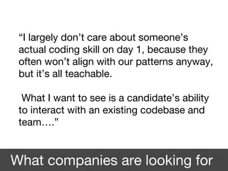 “I largely don’t care about someone’s
actual coding skill on day 1, because they
often won’t align with our patterns anyway,
but it’s all teachable.
What I want to see is a candidate’s ability
to interact with an existing codebase and
team….”
What companies are looking for
 