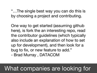 What companies are looking for
“…The single best way you can do this is
by choosing a project and contributing.
One way to get started (assuming github
here), is fork the an interesting repo, read
the contributor guidelines (which typically
also include an explanation of how to set
up for development), and then look for a
bug to fix, or new feature to add.”
- Brad Murray , DATACOM
 
