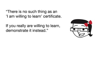 “There is no such thing as an
'I am willing to learn' certificate.
If you really are willing to learn,
demonstrate it instead.”
 