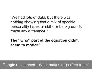 Google researched - What makes a “perfect team”
“We had lots of data, but there was
nothing showing that a mix of specific
personality types or skills or backgrounds
made any difference.”
The ‘‘who’’ part of the equation didn’t
seem to matter.’
 