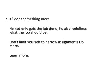 • #3 does something more.

  He not only gets the job done, he also redefines
  what the job should be.

  Don't limit yourself to narrow assignments Do
  more.

  Learn more.
 