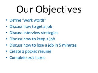 Our Objectives
•   Define "work words”
•   Discuss how to get a job
•   Discuss interview strategies
•   Discuss how to keep a job
•   Discuss how to lose a job in 5 minutes
•   Create a pocket résumé
•   Complete exit ticket
 