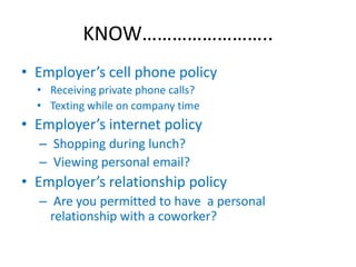 KNOW……………………..
• Employer’s cell phone policy
  • Receiving private phone calls?
  • Texting while on company time
• Employer’s internet policy
  – Shopping during lunch?
  – Viewing personal email?
• Employer’s relationship policy
  – Are you permitted to have a personal
    relationship with a coworker?
 