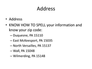 Address
• Address
• KNOW HOW TO SPELL your information and
  know your zip code:
  – Duquesne, PA 15110
  – East McKeesport, PA 15035
  – North Versailles, PA 15137
  – Wall, PA 15048
  – Wilmerding, PA 15148
 