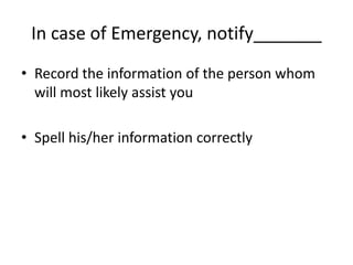 In case of Emergency, notify_______
• Record the information of the person whom
  will most likely assist you

• Spell his/her information correctly
 