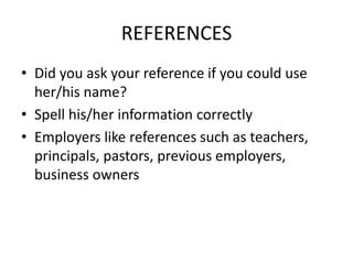 REFERENCES
• Did you ask your reference if you could use
  her/his name?
• Spell his/her information correctly
• Employers like references such as teachers,
  principals, pastors, previous employers,
  business owners
 