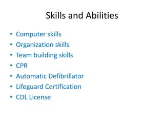 Skills and Abilities
•   Computer skills
•   Organization skills
•   Team building skills
•   CPR
•   Automatic Defibrillator
•   Lifeguard Certification
•   CDL License
 
