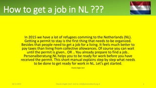 How to get a job in NL ???
In 2015 we have a lot of refugees comming to the Netherlands (NL).
Getting a permit to stay is the first thing that needs to be organized.
Besides that people need to get a job for a living. It feels much better to
pay taxes than living from collective allowances. Of course you can wait
until the permit is given.. OR .. You already prepare to find a job..
Personalberatung.NL helps you to be ready for work before you have
received the permit. This short manual explains step by step what needs
to be done to get ready for work in NL. Let’s get started.
Claudia Ziegler-Zech
18-11-2015 Claudia Ziegler-Zech mail to: info@personalberatung.nl 1
 