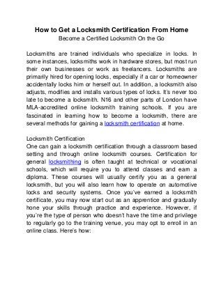 How to Get a Locksmith Certification From Home
             Become a Certified Locksmith On the Go

Locksmiths are trained individuals who specialize in locks. In
some instances, locksmiths work in hardware stores, but most run
their own businesses or work as freelancers. Locksmiths are
primarily hired for opening locks, especially if a car or homeowner
accidentally locks him or herself out. In addition, a locksmith also
adjusts, modifies and installs various types of locks. It’s never too
late to become a locksmith. N16 and other parts of London have
MLA-accredited online locksmith training schools. If you are
fascinated in learning how to become a locksmith, there are
several methods for gaining a locksmith certification at home.

Locksmith Certification
One can gain a locksmith certification through a classroom based
setting and through online locksmith courses. Certification for
general locksmithing is often taught at technical or vocational
schools, which will require you to attend classes and earn a
diploma. These courses will usually certify you as a general
locksmith, but you will also learn how to operate on automotive
locks and security systems. Once you’ve earned a locksmith
certificate, you may now start out as an apprentice and gradually
hone your skills through practice and experience. However, if
you’re the type of person who doesn’t have the time and privilege
to regularly go to the training venue, you may opt to enroll in an
online class. Here’s how:
 