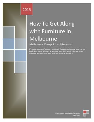 How To Get Along
with Furniture in
Melbourne
Melbourne Cheap SuburbRemoval
It’s always important for people to get their things moved to a new place in a way
hassle free manner. With so many options around it is possible that scams and
suspicious practices might occur while hiring moving companies.
2015
Melbourne cheap Suburb Removals
5/15/2015
 